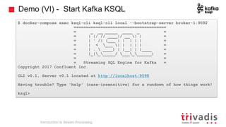 Demo (VI) - Start Kafka KSQL
$ docker-compose exec ksql-cli ksql-cli local --bootstrap-server broker-1:9092
======================================
= _ __ _____ ____ _ =
= | |/ // ____|/ __ | | =
= | ' /| (___ | | | | | =
= | < ___ | | | | | =
= | .  ____) | |__| | |____ =
= |_|______/ __________| =
= =
= Streaming SQL Engine for Kafka =
Copyright 2017 Confluent Inc.
CLI v0.1, Server v0.1 located at http://localhost:9098
Having trouble? Type 'help' (case-insensitive) for a rundown of how things work!
ksql>
Introduction to Stream Processing
 