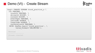 Demo (VI) - Create Stream
ksql> CREATE STREAM truck_position_s 
(ts VARCHAR, 
truckId VARCHAR, 
driverId BIGINT, 
routeId BIGINT, 
eventType VARCHAR, 
latitude DOUBLE, 
longitude DOUBLE, 
correlationId VARCHAR) 
WITH (kafka_topic='truck_position', 
value_format='DELIMITED');
Message
----------------
Stream created
Introduction to Stream Processing
 