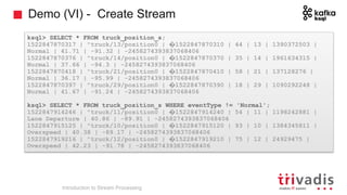 Demo (VI) - Create Stream
ksql> SELECT * FROM truck_position_s;
1522847870317 | "truck/13/position0 | �1522847870310 | 44 | 13 | 1390372503 |
Normal | 41.71 | -91.32 | -2458274393837068406
1522847870376 | "truck/14/position0 | �1522847870370 | 35 | 14 | 1961634315 |
Normal | 37.66 | -94.3 | -2458274393837068406
1522847870418 | "truck/21/position0 | �1522847870410 | 58 | 21 | 137128276 |
Normal | 36.17 | -95.99 | -2458274393837068406
1522847870397 | "truck/29/position0 | �1522847870390 | 18 | 29 | 1090292248 |
Normal | 41.67 | -91.24 | -2458274393837068406
ksql> SELECT * FROM truck_position_s WHERE eventType != 'Normal';
1522847914246 | "truck/11/position0 | �1522847914240 | 54 | 11 | 1198242881 |
Lane Departure | 40.86 | -89.91 | -2458274393837068406
1522847915125 | "truck/10/position0 | �1522847915120 | 93 | 10 | 1384345811 |
Overspeed | 40.38 | -89.17 | -2458274393837068406
1522847919216 | "truck/12/position0 | �1522847919210 | 75 | 12 | 24929475 |
Overspeed | 42.23 | -91.78 | -2458274393837068406
Introduction to Stream Processing
 