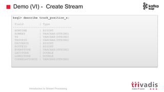 Demo (VI) - Create Stream
ksql> describe truck_position_s;
Field | Type
---------------------------------
ROWTIME | BIGINT
ROWKEY | VARCHAR(STRING)
TS | VARCHAR(STRING)
TRUCKID | VARCHAR(STRING)
DRIVERID | BIGINT
ROUTEID | BIGINT
EVENTTYPE | VARCHAR(STRING)
LATITUDE | DOUBLE
LONGITUDE | DOUBLE
CORRELATIONID | VARCHAR(STRING)
Introduction to Stream Processing
 