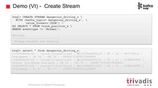 Demo (VI) - Create Stream
ksql> CREATE STREAM dangerous_driving_s 
WITH (kafka_topic= dangerous_driving_s', 
value_format='JSON') 
AS SELECT * FROM truck_position_s 
WHERE eventtype != 'Normal';
Message
----------------------------
Stream created and running
ksql> select * from dangerous_driving_s;
1522848286143 | "truck/15/position0 | �1522848286125 | 98 | 15 | 987179512 |
Overspeed | 34.78 | -92.31 | -2458274393837068406
1522848295729 | "truck/11/position0 | �1522848295720 | 54 | 11 | 1198242881 |
Unsafe following distance | 38.43 | -90.35 | -2458274393837068406
1522848313018 | "truck/11/position0 | �1522848313000 | 54 | 11 | 1198242881 |
Overspeed | 41.87 | -87.67 | -2458274393837068406
Introduction to Stream Processing
 
