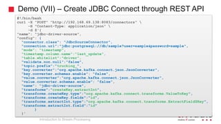 Demo (VII) – Create JDBC Connect through REST API
#!/bin/bash
curl -X "POST" "http://192.168.69.138:8083/connectors" 
-H "Content-Type: application/json" 
-d $'{
"name": "jdbc-driver-source",
"config": {
"connector.class": "JdbcSourceConnector",
"connection.url":"jdbc:postgresql://db/sample?user=sample&password=sample",
"mode": "timestamp",
"timestamp.column.name":"last_update",
"table.whitelist":"driver",
"validate.non.null":"false",
"topic.prefix":"trucking_",
"key.converter":"org.apache.kafka.connect.json.JsonConverter",
"key.converter.schemas.enable": "false",
"value.converter":"org.apache.kafka.connect.json.JsonConverter",
"value.converter.schemas.enable": "false",
"name": "jdbc-driver-source",
"transforms":"createKey,extractInt",
"transforms.createKey.type":"org.apache.kafka.connect.transforms.ValueToKey",
"transforms.createKey.fields":"id",
"transforms.extractInt.type":"org.apache.kafka.connect.transforms.ExtractField$Key",
"transforms.extractInt.field":"id"
}
}'
Introduction to Stream Processing
 