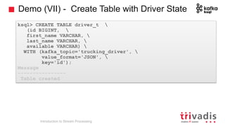 Demo (VII) - Create Table with Driver State
Introduction to Stream Processing
ksql> CREATE TABLE driver_t 
(id BIGINT, 
first_name VARCHAR, 
last_name VARCHAR, 
available VARCHAR) 
WITH (kafka_topic='trucking_driver', 
value_format='JSON', 
key='id');
Message
----------------
Table created
 