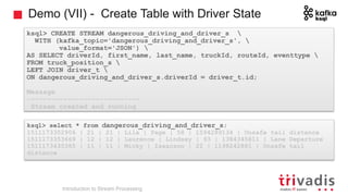 Demo (VII) - Create Table with Driver State
ksql> CREATE STREAM dangerous_driving_and_driver_s 
WITH (kafka_topic='dangerous_driving_and_driver_s', 
value_format='JSON') 
AS SELECT driverId, first_name, last_name, truckId, routeId, eventtype 
FROM truck_position_s 
LEFT JOIN driver_t 
ON dangerous_driving_and_driver_s.driverId = driver_t.id;
Message
----------------------------
Stream created and running
ksql> select * from dangerous_driving_and_driver_s;
1511173352906 | 21 | 21 | Lila | Page | 58 | 1594289134 | Unsafe tail distance
1511173353669 | 12 | 12 | Laurence | Lindsey | 93 | 1384345811 | Lane Departure
1511173435385 | 11 | 11 | Micky | Isaacson | 22 | 1198242881 | Unsafe tail
distance
Introduction to Stream Processing
 