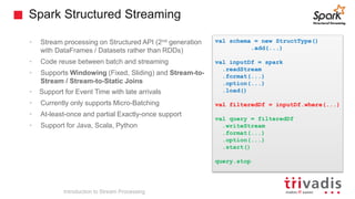 Spark Structured Streaming
• Stream processing on Structured API (2nd generation
with DataFrames / Datasets rather than RDDs)
• Code reuse between batch and streaming
• Supports Windowing (Fixed, Sliding) and Stream-to-
Stream / Stream-to-Static Joins
• Support for Event Time with late arrivals
• Currently only supports Micro-Batching
• At-least-once and partial Exactly-once support
• Support for Java, Scala, Python
Introduction to Stream Processing
val schema = new StructType()
.add(...)
val inputDf = spark
.readStream
.format(...)
.option(...)
.load()
val filteredDf = inputDf.where(...)
val query = filteredDf
.writeStream
.format(...)
.option(...)
.start()
query.stop
 