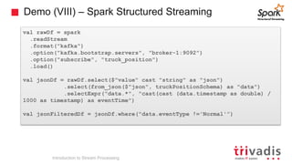 Demo (VIII) – Spark Structured Streaming
val rawDf = spark
.readStream
.format("kafka")
.option("kafka.bootstrap.servers", "broker-1:9092")
.option("subscribe", "truck_position")
.load()
val jsonDf = rawDf.select($"value" cast "string" as "json")
.select(from_json($"json", truckPositionSchema) as "data")
.selectExpr("data.*", "cast(cast (data.timestamp as double) /
1000 as timestamp) as eventTime")
val jsonFilteredDf = jsonDf.where("data.eventType !='Normal'”)
Introduction to Stream Processing
 