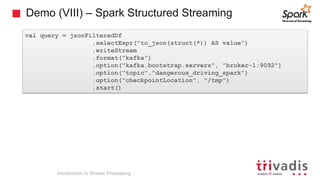 Demo (VIII) – Spark Structured Streaming
val query = jsonFilteredDf
.selectExpr("to_json(struct(*)) AS value")
.writeStream
.format("kafka")
.option("kafka.bootstrap.servers", "broker-1:9092")
.option("topic","dangerous_driving_spark")
.option("checkpointLocation", "/tmp")
.start()
Introduction to Stream Processing
 