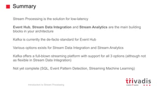 Summary
Introduction to Stream Processing
Stream Processing is the solution for low-latency
Event Hub, Stream Data Integration and Stream Analytics are the main building
blocks in your architecture
Kafka is currently the de-facto standard for Event Hub
Various options exists for Stream Data Integration and Stream Analytics
Kafka offers a full-blown streaming platform with support for all 3 options (although not
as flexible in Stream Data Integration)
Not yet complete (SQL, Event Pattern Detection, Streaming Machine Learning)
 