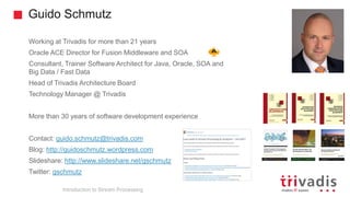 Guido Schmutz
Working at Trivadis for more than 21 years
Oracle ACE Director for Fusion Middleware and SOA
Consultant, Trainer Software Architect for Java, Oracle, SOA and
Big Data / Fast Data
Head of Trivadis Architecture Board
Technology Manager @ Trivadis
More than 30 years of software development experience
Contact: guido.schmutz@trivadis.com
Blog: http://guidoschmutz.wordpress.com
Slideshare: http://www.slideshare.net/gschmutz
Twitter: gschmutz
Introduction to Stream Processing
 