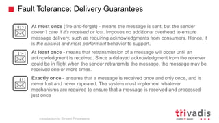 Fault Tolerance: Delivery Guarantees
Introduction to Stream Processing
• At most once (fire-and-forget) - means the message is sent, but the sender
doesn’t care if it’s received or lost. Imposes no additional overhead to ensure
message delivery, such as requiring acknowledgments from consumers. Hence, it
is the easiest and most performant behavior to support.
• At least once - means that retransmission of a message will occur until an
acknowledgment is received. Since a delayed acknowledgment from the receiver
could be in flight when the sender retransmits the message, the message may be
received one or more times.
• Exactly once - ensures that a message is received once and only once, and is
never lost and never repeated. The system must implement whatever
mechanisms are required to ensure that a message is received and processed
just once
[ 0 | 1 ]
[ 1+ ]
[ 1 ]
 