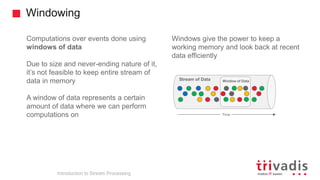 Windowing
Introduction to Stream Processing
Computations over events done using
windows of data
Due to size and never-ending nature of it,
it’s not feasible to keep entire stream of
data in memory
A window of data represents a certain
amount of data where we can perform
computations on
Windows give the power to keep a
working memory and look back at recent
data efficiently
Time
Stream of Data Window of Data
 
