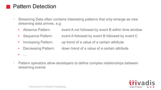 Pattern Detection
Introduction to Stream Processing
• Streaming Data often contains interesting patterns that only emerge as new
streaming data arrives, e.g.
• Absence Pattern: event A not followed by event B within time window
• Sequence Pattern: event A followed by event B followed by event C
• Increasing Pattern: up trend of a value of a certain attribute
• Decreasing Pattern: down trend of a value of a certain attribute
• …
• Pattern operators allow developers to define complex relationships between
streaming events
 