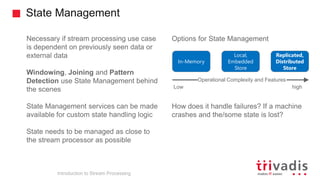 State Management
Introduction to Stream Processing
Necessary if stream processing use case
is dependent on previously seen data or
external data
Windowing, Joining and Pattern
Detection use State Management behind
the scenes
State Management services can be made
available for custom state handling logic
State needs to be managed as close to
the stream processor as possible
Options for State Management
How does it handle failures? If a machine
crashes and the/some state is lost?
In-Memory
Replicated,
Distributed
Store
Local,
Embedded
Store
Operational Complexity and Features
Low high
 