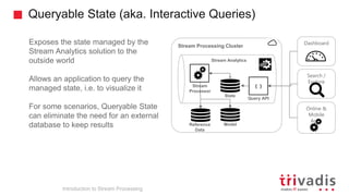 Queryable State (aka. Interactive Queries)
Introduction to Stream Processing
Exposes the state managed by the
Stream Analytics solution to the
outside world
Allows an application to query the
managed state, i.e. to visualize it
For some scenarios, Queryable State
can eliminate the need for an external
database to keep results
Stream Processing Cluster
Reference
Data
Stream Analytics
{ }
Query API
State
Stream
Processor
Search /
Explore
Online &
Mobile
Apps
Model
Dashboard
 