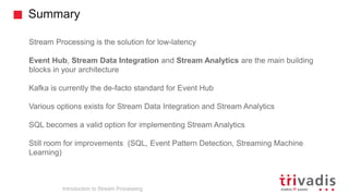 Summary
Introduction to Stream Processing
Stream Processing is the solution for low-latency
Event Hub, Stream Data Integration and Stream Analytics are the main building
blocks in your architecture
Kafka is currently the de-facto standard for Event Hub
Various options exists for Stream Data Integration and Stream Analytics
SQL becomes a valid option for implementing Stream Analytics
Still room for improvements (SQL, Event Pattern Detection, Streaming Machine
Learning)
 