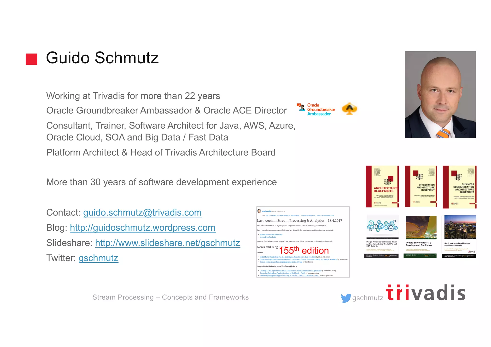 gschmutz
Guido Schmutz
Stream Processing – Concepts and Frameworks
Working at Trivadis for more than 22 years
Oracle Groundbreaker Ambassador & Oracle ACE Director
Consultant, Trainer, Software Architect for Java, AWS, Azure,
Oracle Cloud, SOA and Big Data / Fast Data
Platform Architect & Head of Trivadis Architecture Board
More than 30 years of software development experience
Contact: guido.schmutz@trivadis.com
Blog: http://guidoschmutz.wordpress.com
Slideshare: http://www.slideshare.net/gschmutz
Twitter: gschmutz
155th edition
 