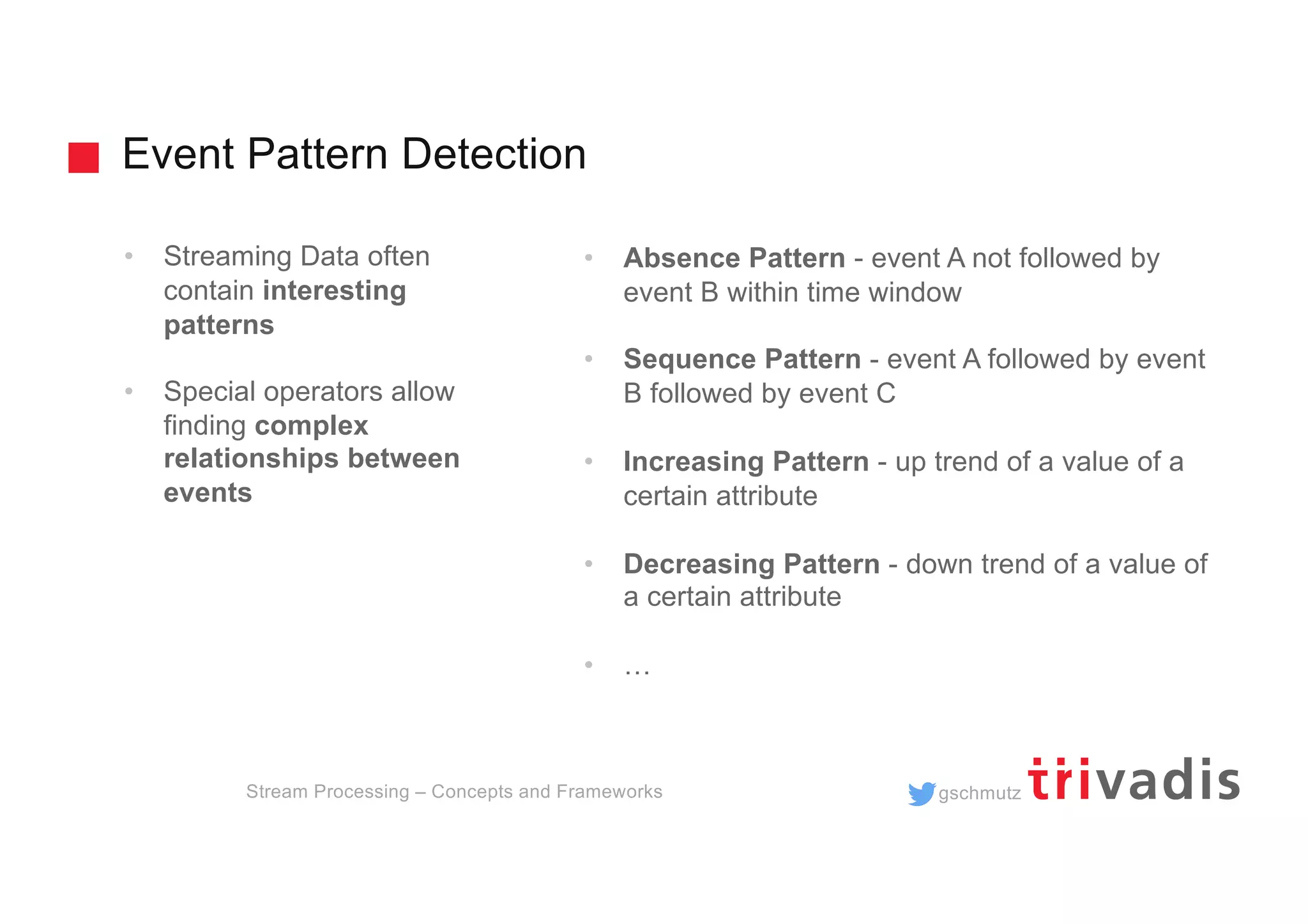 gschmutz
Event Pattern Detection
Stream Processing – Concepts and Frameworks
• Streaming Data often
contain interesting
patterns
• Special operators allow
finding complex
relationships between
events
• Absence Pattern - event A not followed by
event B within time window
• Sequence Pattern - event A followed by event
B followed by event C
• Increasing Pattern - up trend of a value of a
certain attribute
• Decreasing Pattern - down trend of a value of
a certain attribute
• …
 