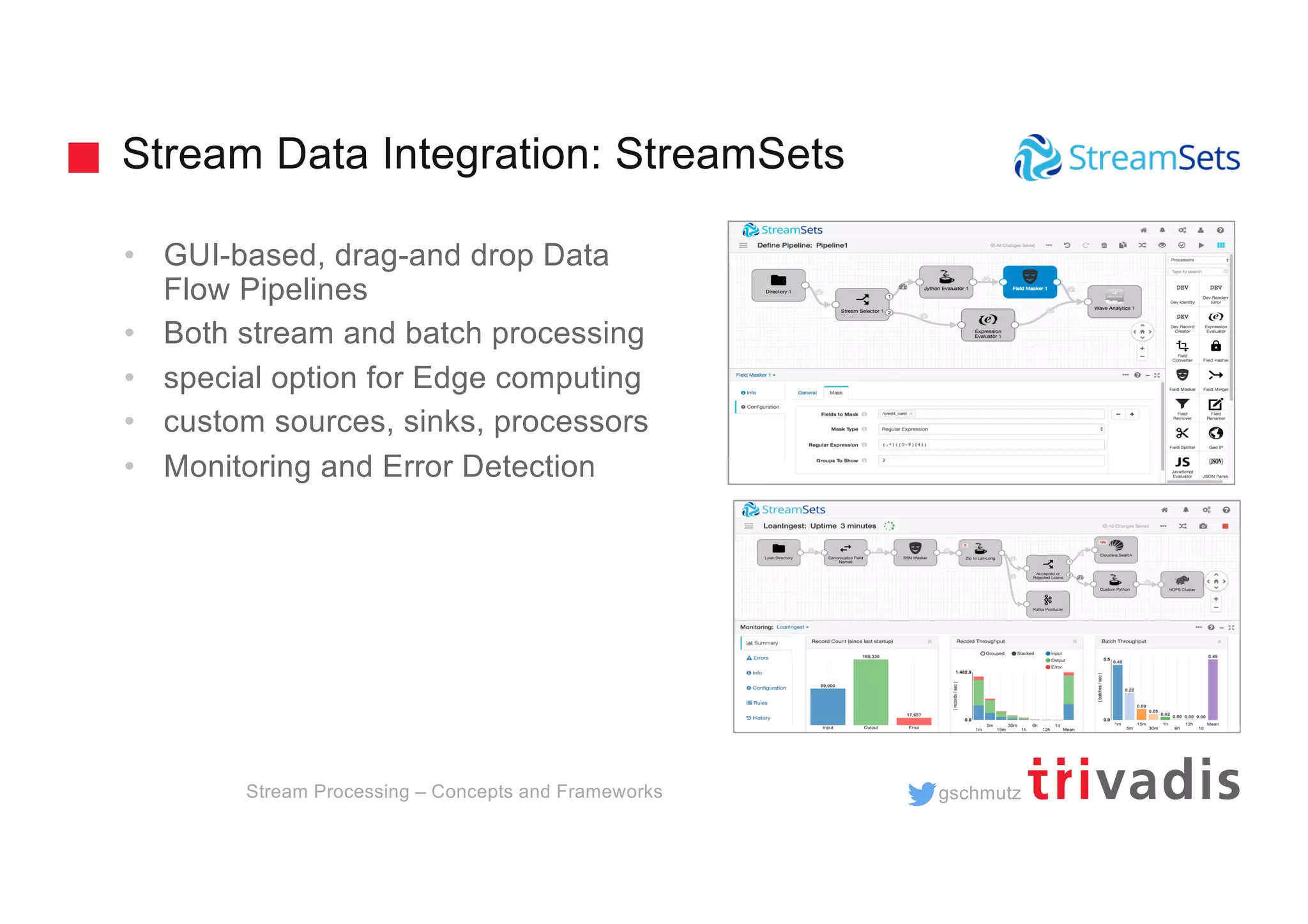 gschmutz
Stream Data Integration: StreamSets
• GUI-based, drag-and drop Data
Flow Pipelines
• Both stream and batch processing
• special option for Edge computing
• custom sources, sinks, processors
• Monitoring and Error Detection
Stream Processing – Concepts and Frameworks
 