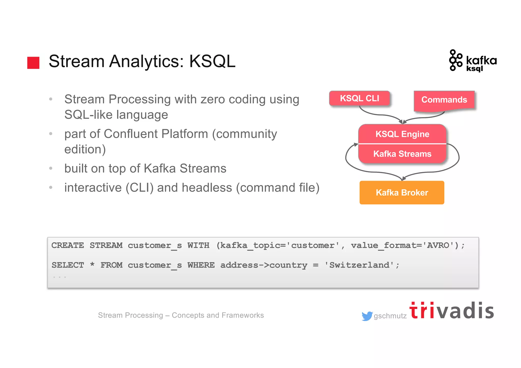gschmutz
Stream Analytics: KSQL
• Stream Processing with zero coding using
SQL-like language
• part of Confluent Platform (community
edition)
• built on top of Kafka Streams
• interactive (CLI) and headless (command file)
CREATE STREAM customer_s WITH (kafka_topic='customer', value_format='AVRO');
SELECT * FROM customer_s WHERE address->country = 'Switzerland';
...
trucking_
driver
Kafka Broker
KSQL Engine
Kafka Streams
KSQL CLI Commands
Stream Processing – Concepts and Frameworks
 