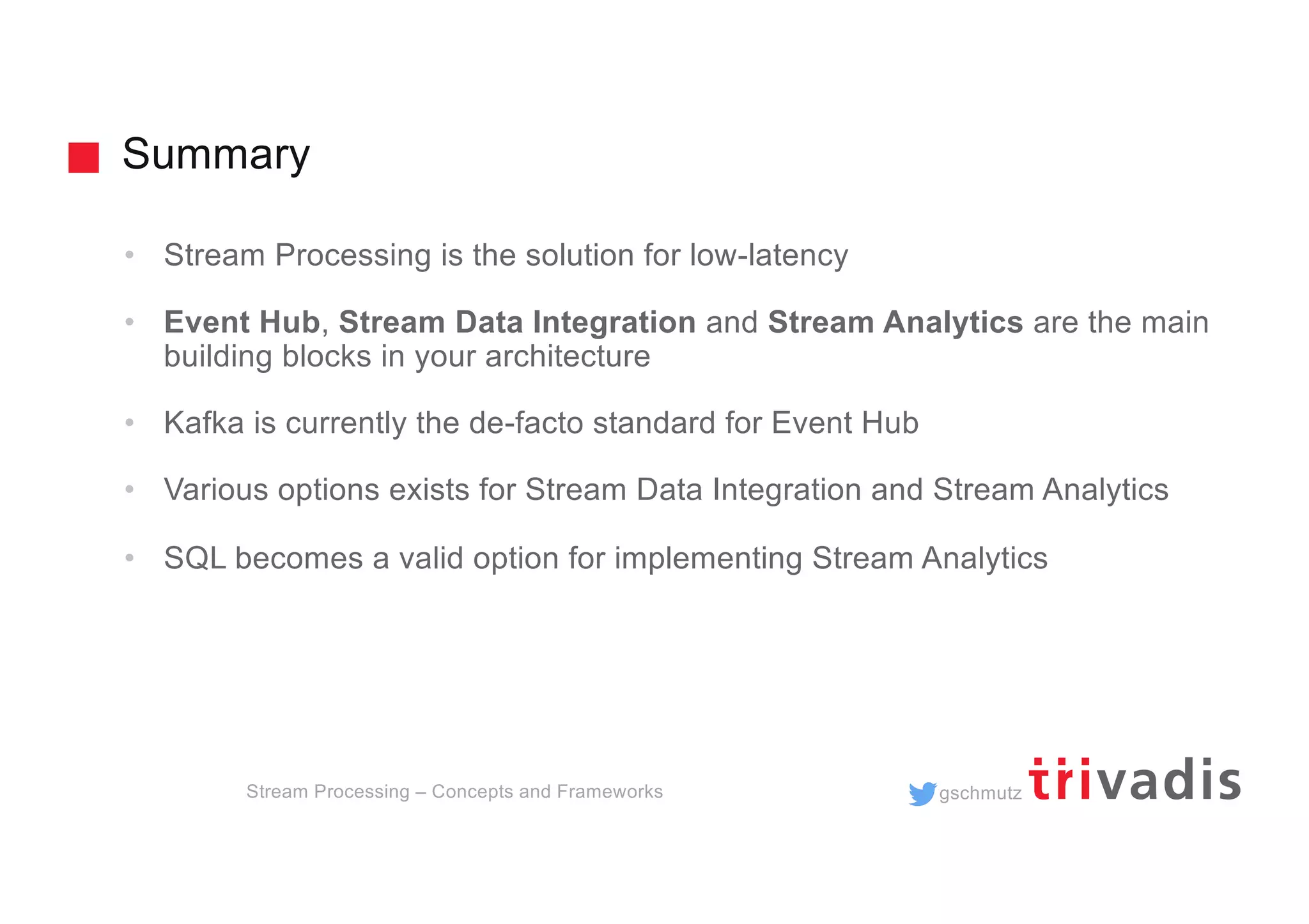 gschmutz
Summary
Stream Processing – Concepts and Frameworks
• Stream Processing is the solution for low-latency
• Event Hub, Stream Data Integration and Stream Analytics are the main
building blocks in your architecture
• Kafka is currently the de-facto standard for Event Hub
• Various options exists for Stream Data Integration and Stream Analytics
• SQL becomes a valid option for implementing Stream Analytics
 
