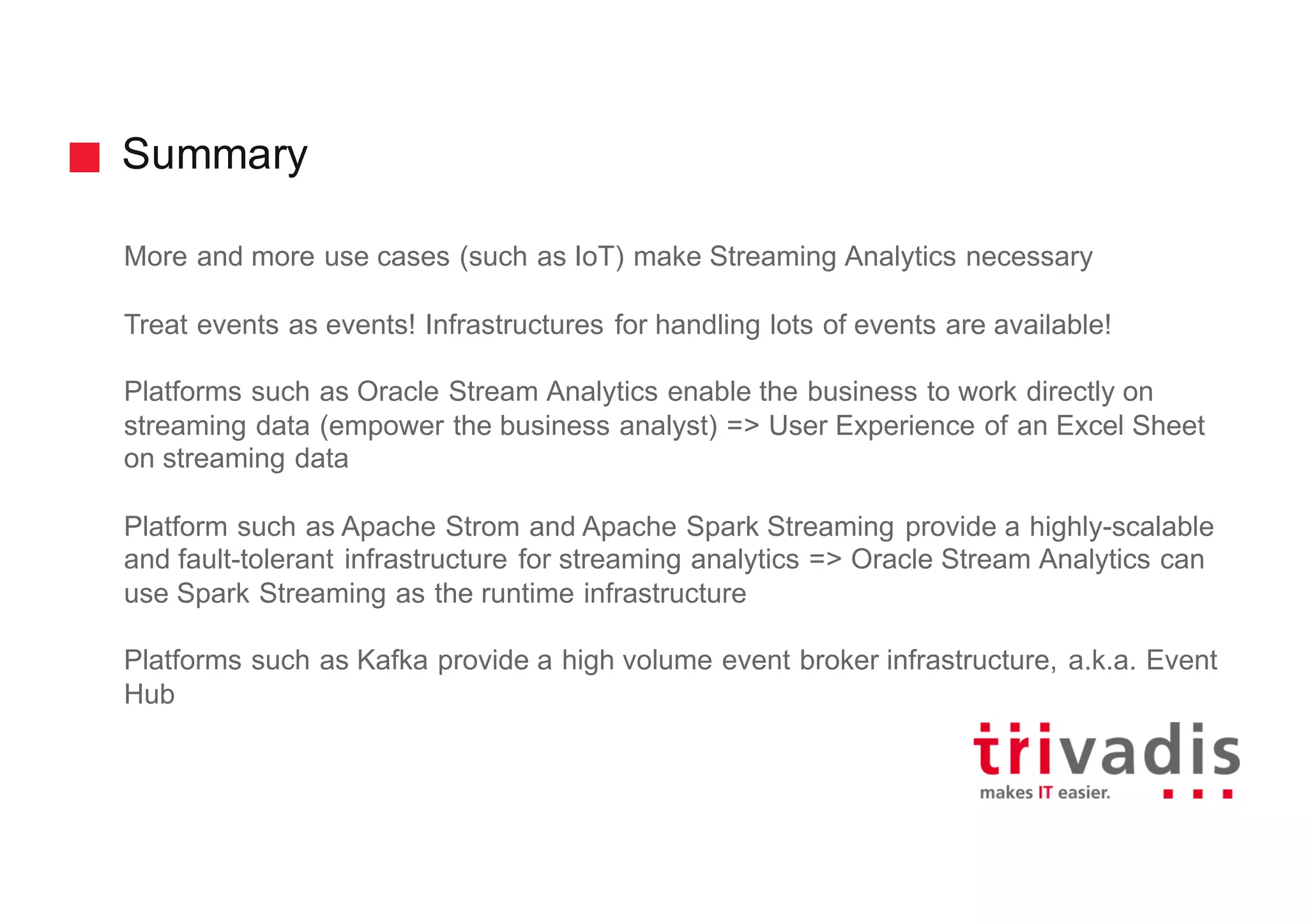 Summary
More and more use cases (such as IoT) make Streaming Analytics necessary
Treat events as events! Infrastructures for handling lots of events are available!
Platforms such as Oracle Stream Analytics enable the business to work directly on
streaming data (empower the business analyst) => User Experience of an Excel Sheet
on streaming data
Platform such as Apache Strom and Apache Spark Streaming provide a highly-scalable
and fault-tolerant infrastructure for streaming analytics => Oracle Stream Analytics can
use Spark Streaming as the runtime infrastructure
Platforms such as Kafka provide a high volume event broker infrastructure, a.k.a. Event
Hub
 