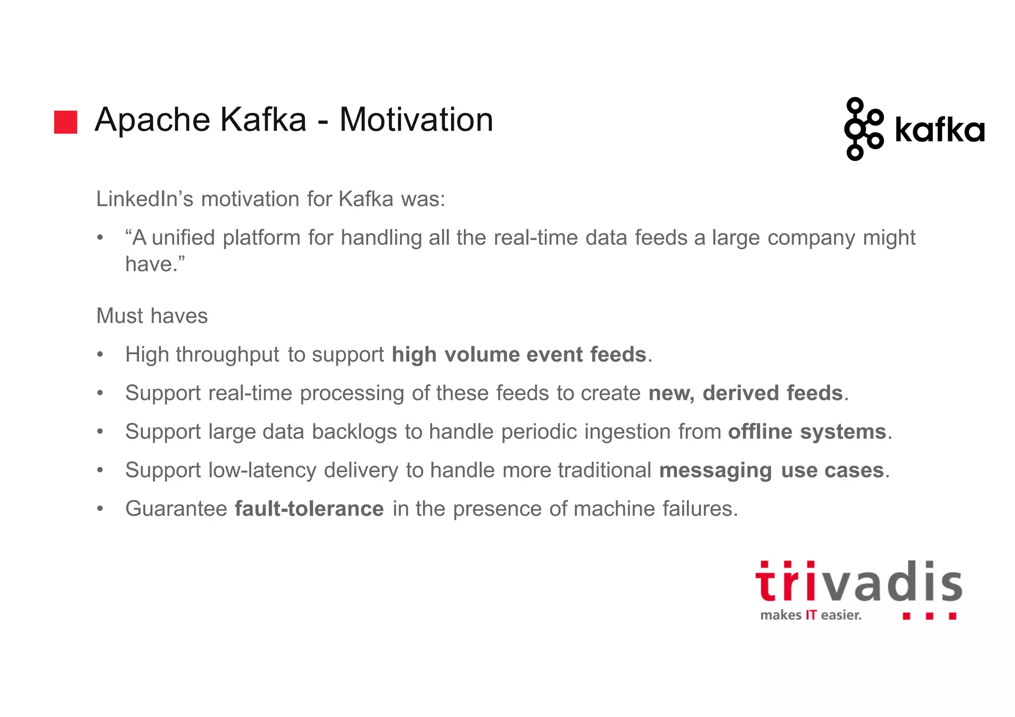 Apache Kafka - Motivation
LinkedIn’s motivation for Kafka was:
• “A unified platform for handling all the real-time data feeds a large company might
have.”
Must haves
• High throughput to support high volume event feeds.
• Support real-time processing of these feeds to create new, derived feeds.
• Support large data backlogs to handle periodic ingestion from offline systems.
• Support low-latency delivery to handle more traditional messaging use cases.
• Guarantee fault-tolerance in the presence of machine failures.
 