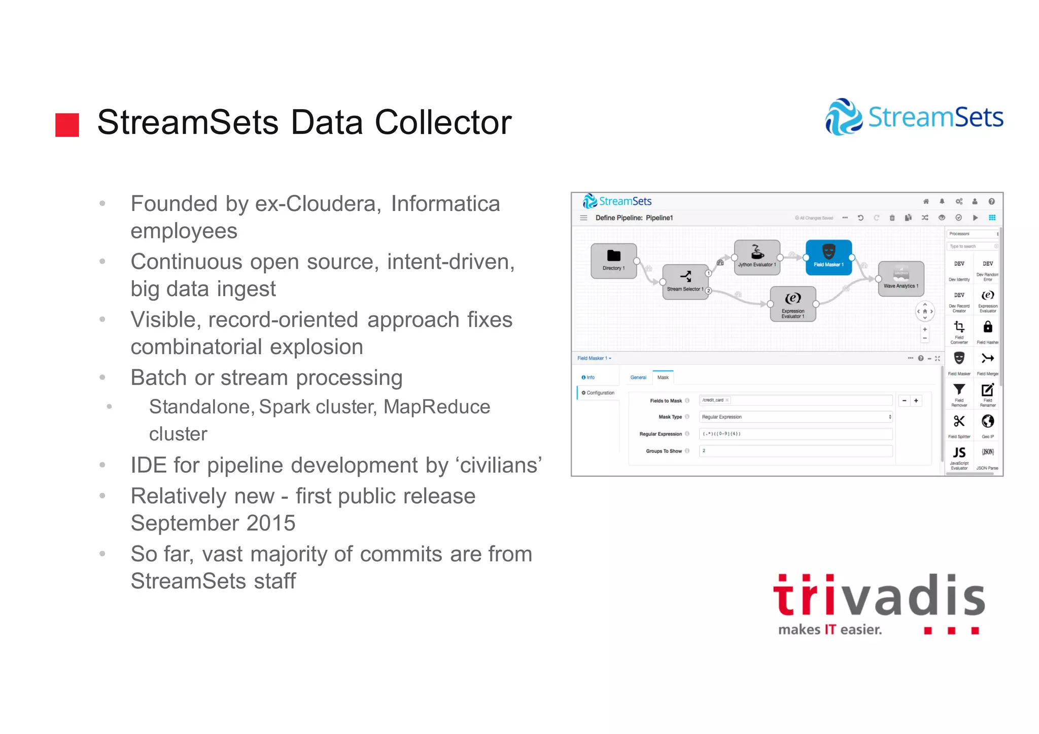 StreamSets Data Collector
• Founded by ex-Cloudera, Informatica
employees
• Continuous open source, intent-driven,
big data ingest
• Visible, record-oriented approach fixes
combinatorial explosion
• Batch or stream processing
• Standalone, Spark cluster, MapReduce
cluster
• IDE for pipeline development by ‘civilians’
• Relatively new - first public release
September 2015
• So far, vast majority of commits are from
StreamSets staff
 