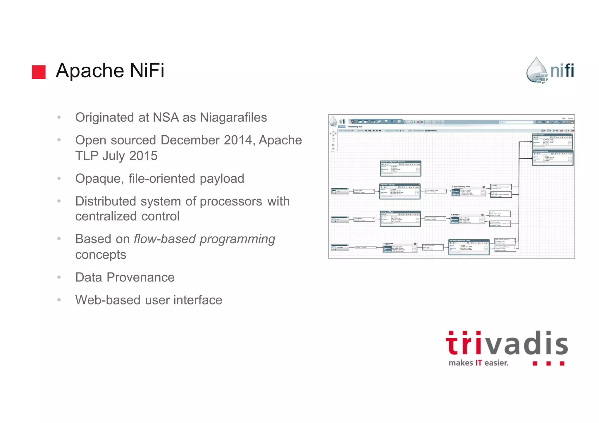 Apache NiFi
• Originated at NSA as Niagarafiles
• Open sourced December 2014, Apache
TLP July 2015
• Opaque, file-oriented payload
• Distributed system of processors with
centralized control
• Based on flow-based programming
concepts
• Data Provenance
• Web-based user interface
 