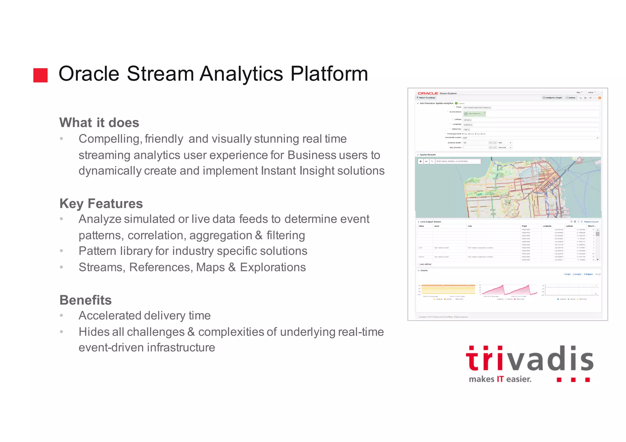 Oracle Stream Analytics Platform
What it does
• Compelling, friendly and visually stunning real time
streaming analytics user experience for Business users to
dynamically create and implement Instant Insight solutions
Key Features
• Analyze simulated or live data feeds to determine event
patterns, correlation, aggregation & filtering
• Pattern library for industry specific solutions
• Streams, References, Maps & Explorations
Benefits
• Accelerated delivery time
• Hides all challenges & complexities of underlying real-time
event-driven infrastructure
 