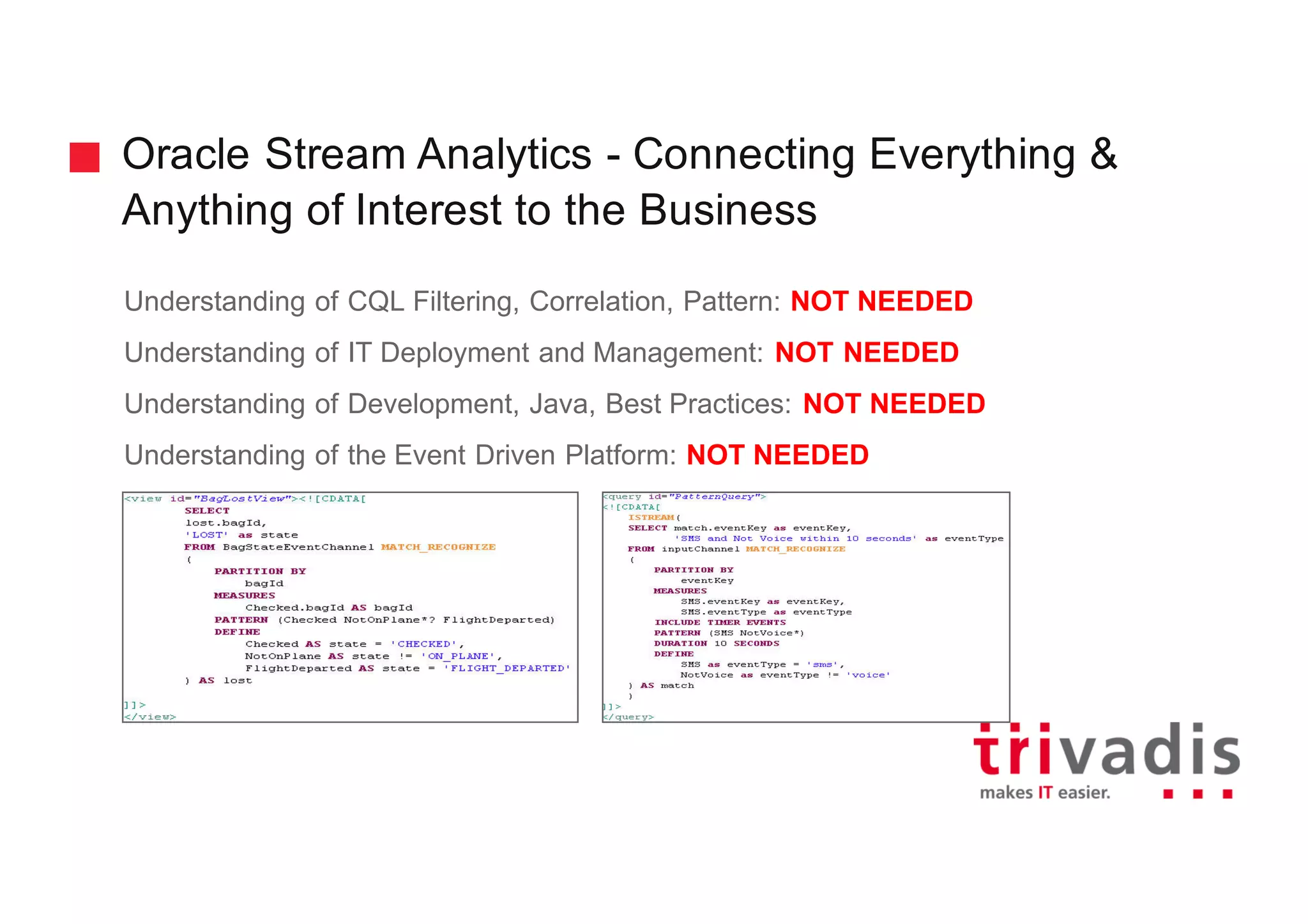 Oracle Stream Analytics - Connecting Everything &
Anything of Interest to the Business
Understanding of CQL Filtering, Correlation, Pattern: NOT NEEDED
Understanding of IT Deployment and Management: NOT NEEDED
Understanding of Development, Java, Best Practices: NOT NEEDED
Understanding of the Event Driven Platform: NOT NEEDED
 
