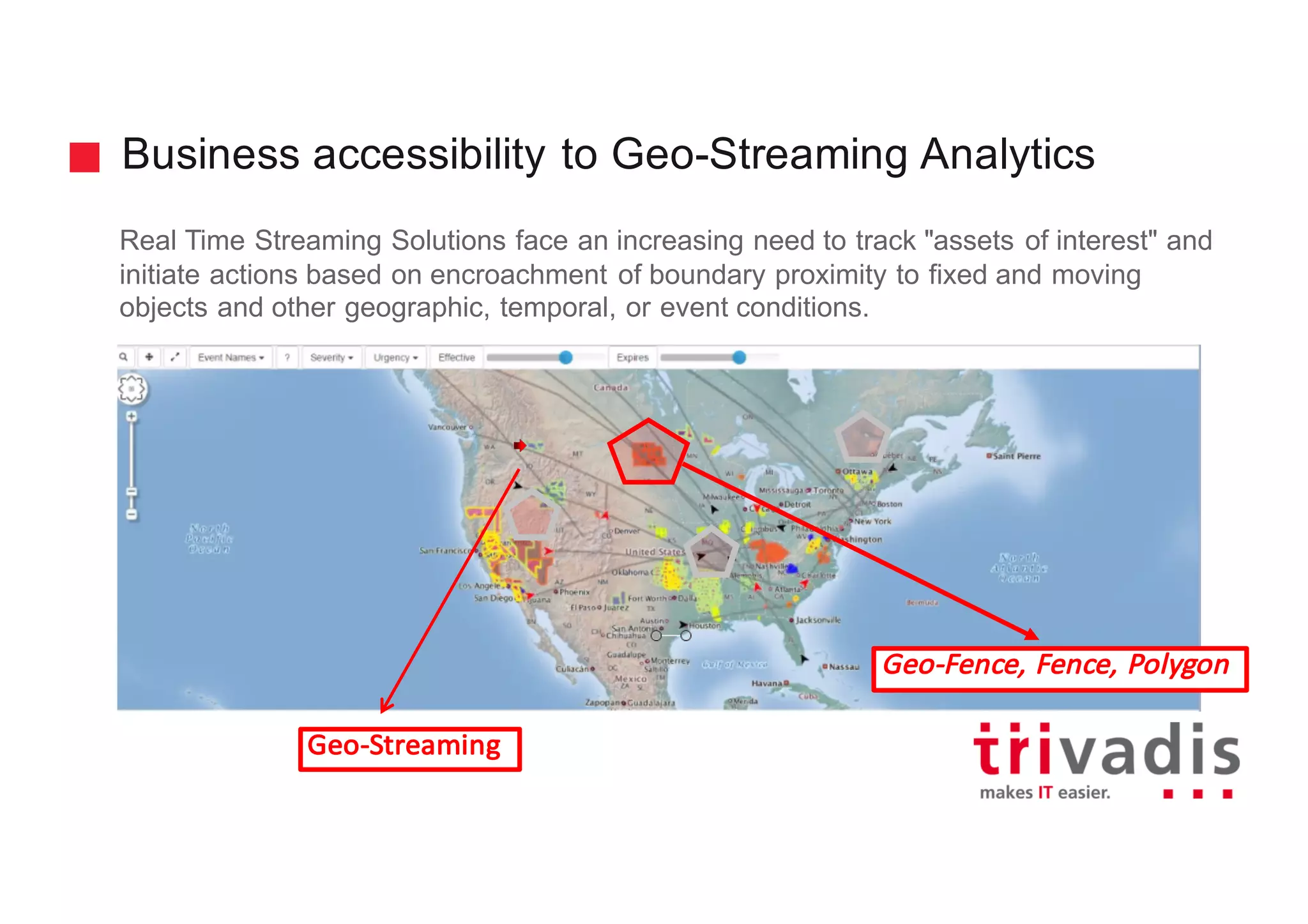 Business accessibility to Geo-Streaming Analytics
Real Time Streaming Solutions face an increasing need to track "assets of interest" and
initiate actions based on encroachment of boundary proximity to fixed and moving
objects and other geographic, temporal, or event conditions.
Geo-Fence,	Fence,	Polygon
Geo-Streaming
 