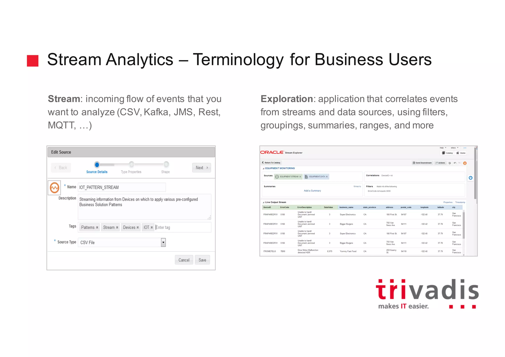 Stream Analytics – Terminology for Business Users
Stream: incoming flow of events that you
want to analyze (CSV, Kafka, JMS, Rest,
MQTT, …)
Exploration: application that correlates events
from streams and data sources, using filters,
groupings, summaries, ranges, and more
 
