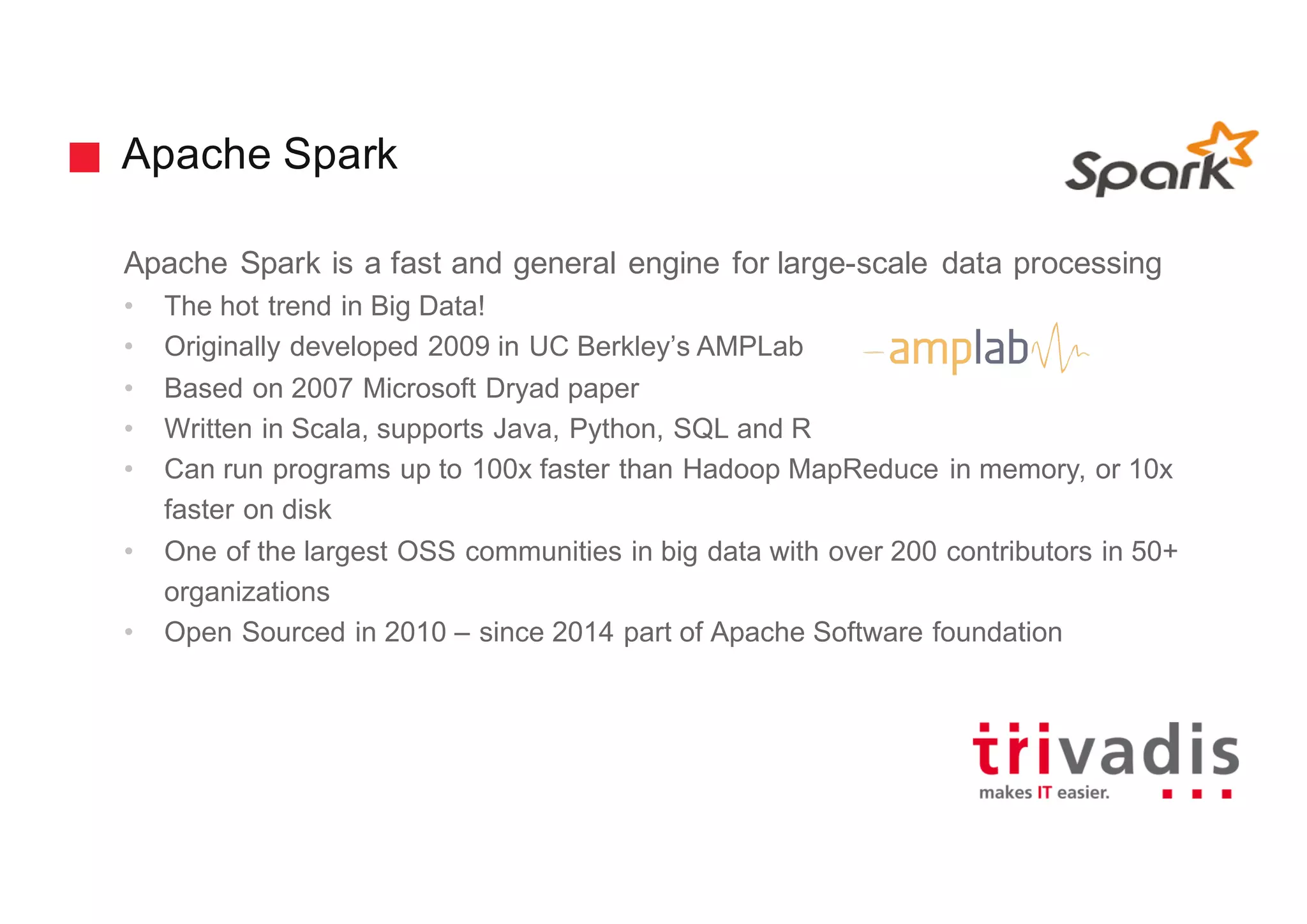 Apache Spark
Apache Spark is a fast and general engine for large-scale data processing
• The hot trend in Big Data!
• Originally developed 2009 in UC Berkley’s AMPLab
• Based on 2007 Microsoft Dryad paper
• Written in Scala, supports Java, Python, SQL and R
• Can run programs up to 100x faster than Hadoop MapReduce in memory, or 10x
faster on disk
• One of the largest OSS communities in big data with over 200 contributors in 50+
organizations
• Open Sourced in 2010 – since 2014 part of Apache Software foundation
 