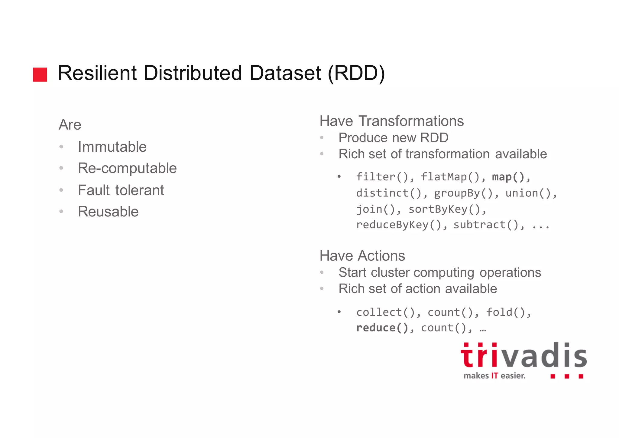 Resilient Distributed Dataset (RDD)
Are
• Immutable
• Re-computable
• Fault tolerant
• Reusable
Have Transformations
• Produce new RDD
• Rich set of transformation available
• filter(), flatMap(), map(),
distinct(), groupBy(), union(),
join(), sortByKey(),
reduceByKey(), subtract(), ...
Have Actions
• Start cluster computing operations
• Rich set of action available
• collect(), count(), fold(),
reduce(), count(), …
 
