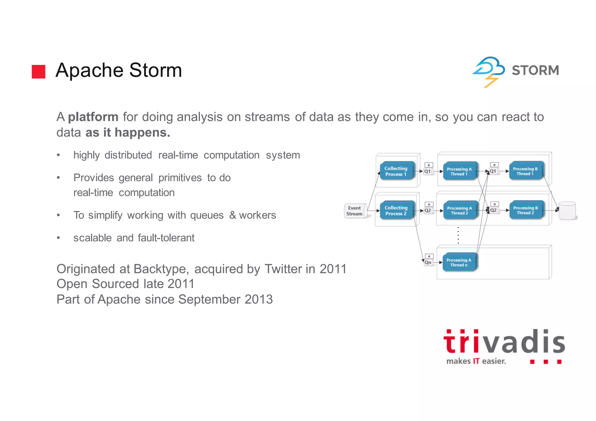 Apache Storm
A platform for doing analysis on streams of data as they come in, so you can react to
data as it happens.
• highly distributed real-time computation system
• Provides general primitives to do
real-time computation
• To simplify working with queues & workers
• scalable and fault-tolerant
Originated at Backtype, acquired by Twitter in 2011
Open Sourced late 2011
Part of Apache since September 2013
 