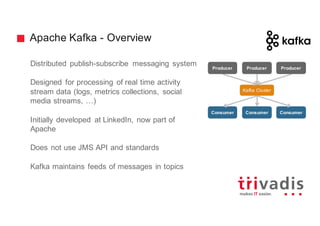 Apache Kafka - Overview
Distributed publish-subscribe messaging system
Designed for processing of real time activity
stream data (logs, metrics collections, social
media streams, …)
Initially developed at LinkedIn, now part of
Apache
Does not use JMS API and standards
Kafka maintains feeds of messages in topics
Kafka Cluster
Consumer Consumer Consumer
Producer Producer Producer
 