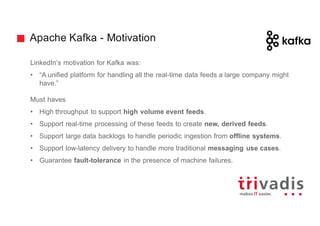 Apache Kafka - Motivation
LinkedIn’s motivation for Kafka was:
• “A unified platform for handling all the real-time data feeds a large company might
have.”
Must haves
• High throughput to support high volume event feeds.
• Support real-time processing of these feeds to create new, derived feeds.
• Support large data backlogs to handle periodic ingestion from offline systems.
• Support low-latency delivery to handle more traditional messaging use cases.
• Guarantee fault-tolerance in the presence of machine failures.
 