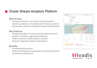 Oracle Stream Analytics Platform
What it does
• Compelling, friendly and visually stunning real time
streaming analytics user experience for Business users to
dynamically create and implement Instant Insight solutions
Key Features
• Analyze simulated or live data feeds to determine event
patterns, correlation, aggregation & filtering
• Pattern library for industry specific solutions
• Streams, References, Maps & Explorations
Benefits
• Accelerated delivery time
• Hides all challenges & complexities of underlying real-time
event-driven infrastructure
 