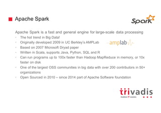 Apache Spark
Apache Spark is a fast and general engine for large-scale data processing
• The hot trend in Big Data!
• Originally developed 2009 in UC Berkley’s AMPLab
• Based on 2007 Microsoft Dryad paper
• Written in Scala, supports Java, Python, SQL and R
• Can run programs up to 100x faster than Hadoop MapReduce in memory, or 10x
faster on disk
• One of the largest OSS communities in big data with over 200 contributors in 50+
organizations
• Open Sourced in 2010 – since 2014 part of Apache Software foundation
 