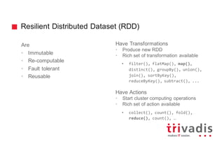 Resilient Distributed Dataset (RDD)
Are
• Immutable
• Re-computable
• Fault tolerant
• Reusable
Have Transformations
• Produce new RDD
• Rich set of transformation available
• filter(), flatMap(), map(),
distinct(), groupBy(), union(),
join(), sortByKey(),
reduceByKey(), subtract(), ...
Have Actions
• Start cluster computing operations
• Rich set of action available
• collect(), count(), fold(),
reduce(), count(), …
 