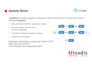 Apache Storm
A platform for doing analysis on streams of data as they come in, so you can react to
data as it happens.
• highly distributed real-time computation system
• Provides general primitives to do
real-time computation
• To simplify working with queues & workers
• scalable and fault-tolerant
Originated at Backtype, acquired by Twitter in 2011
Open Sourced late 2011
Part of Apache since September 2013
 