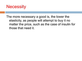 Necessity
The more necessary a good is, the lower the
elasticity, as people will attempt to buy it no
matter the price, such as the case of insulin for
those that need it.
 