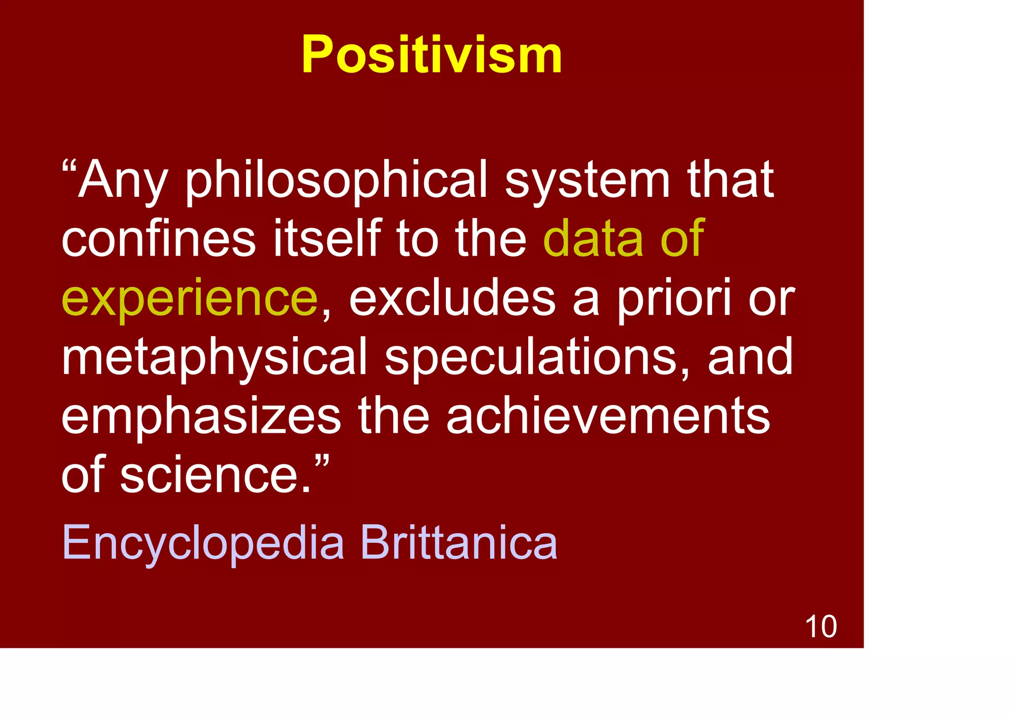 10
Positivism
• A philosophy of science that confines
itself to the data of experience
(empirical evidence)
• Excludes a priori or metaphysical
speculations
• Emphasises the achievements of science
• Recurrent theme in the history of
Western thought
• Sources:
Encyclopedia Brittanica, Wikipedia
 