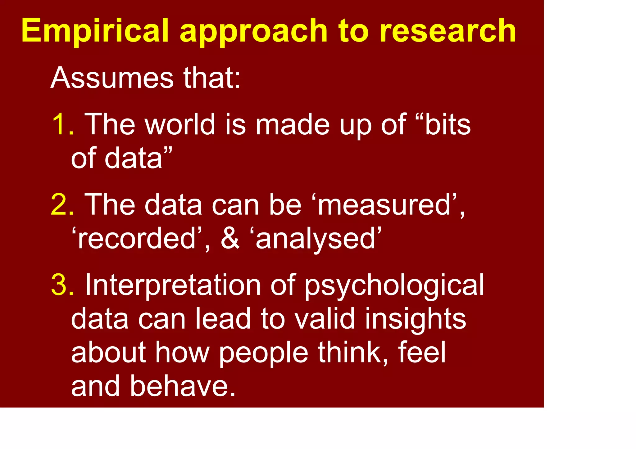 11
Empirical approach to
psychosocial research
assume that:
1. the world is made up of
phenomena which have properties
that are measurable
2. psychological phenomena can be
measured, recorded, and analysed
3. interpretation of analysis can lead
to valid insights about how people
think, feel, and behave
 