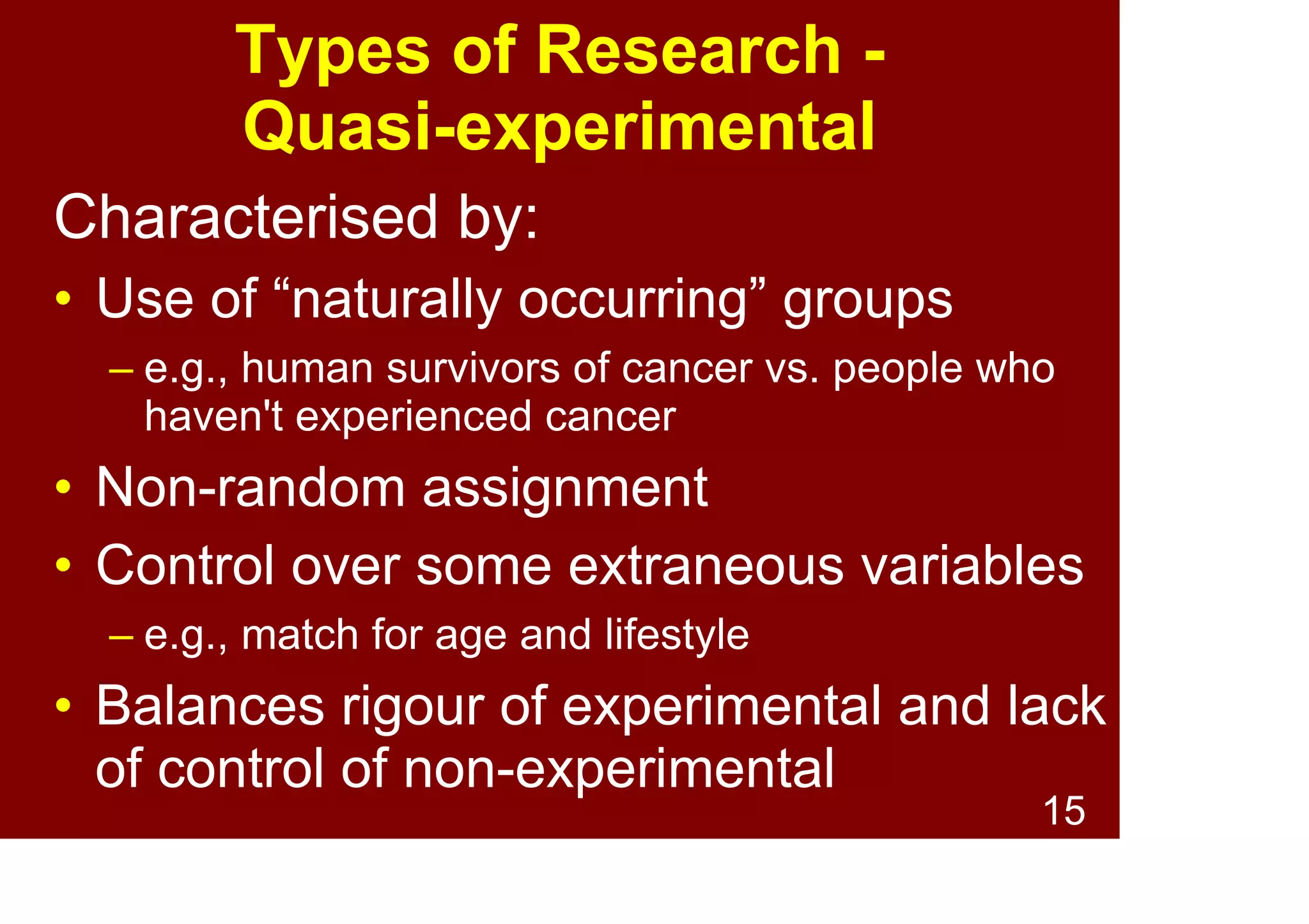 15
Types of Research -
Experimental
Characterised by:
• Random assignment to groups
• Control over extraneous variables
Pros:
• Powerful method
Cons
• Can be difficult to conduct
• May not be ecologically valid
 