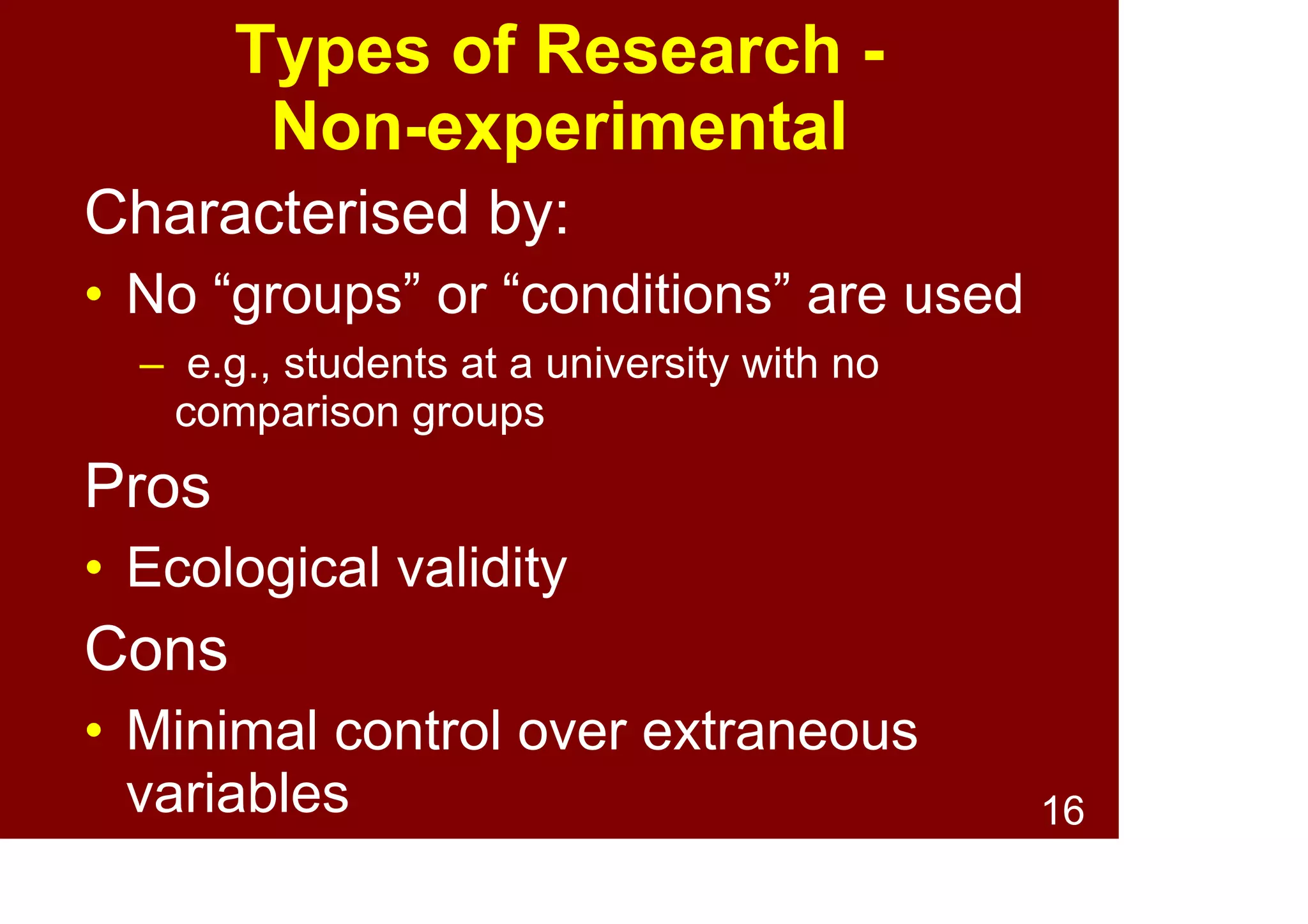 16
Types of Research -
Quasi-experimental
Characterised by:
• Use of “naturally occurring” groups
– e.g., diseased vs. healthy
• Assignment to groups is non-random
• Some control over extraneous variables
– e.g., match participants for age and lifestyle
Pros:
• Balances rigour of experimental and lack
of control of non-experimental
 