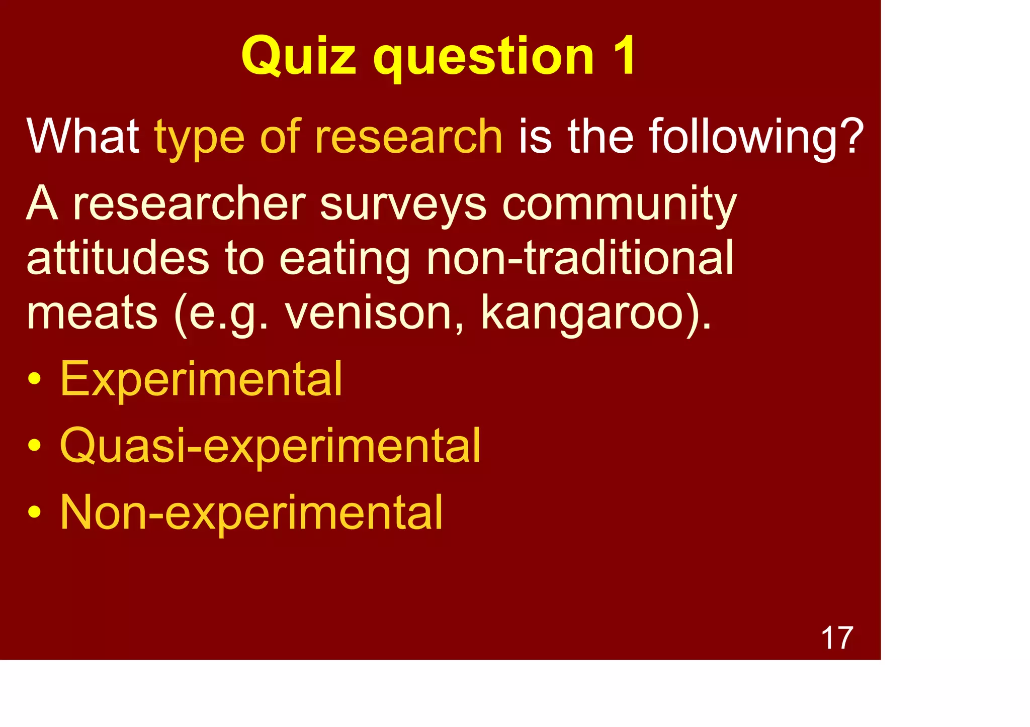 17
Types of Research -
Non-experimental
Characterised by:
• No “groups” or “conditions” are used
– e.g., students at a specific university
Pros
• Ecological validity
Cons
• Minimal control over extraneous
variables
 