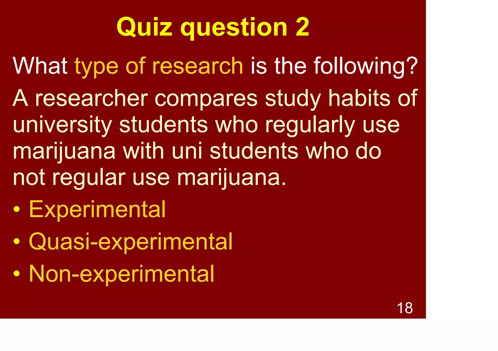 18
Quiz question 1
What type of research is the following?
A researcher surveys Australian
community attitudes to eating
non-traditional meats
(e.g. venison, kangaroo).
• Experimental
• Quasi-experimental
• Non-experimental
 