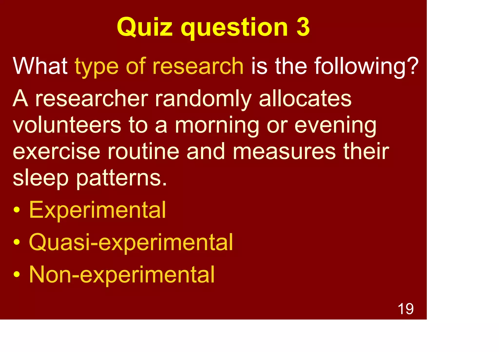 19
Quiz question 2
What type of research is the following?
A researcher compares study habits of
university students who regularly use
caffeine with uni students who do not
regularly use caffeine.
• Experimental
• Quasi-experimental
• Non-experimental
 