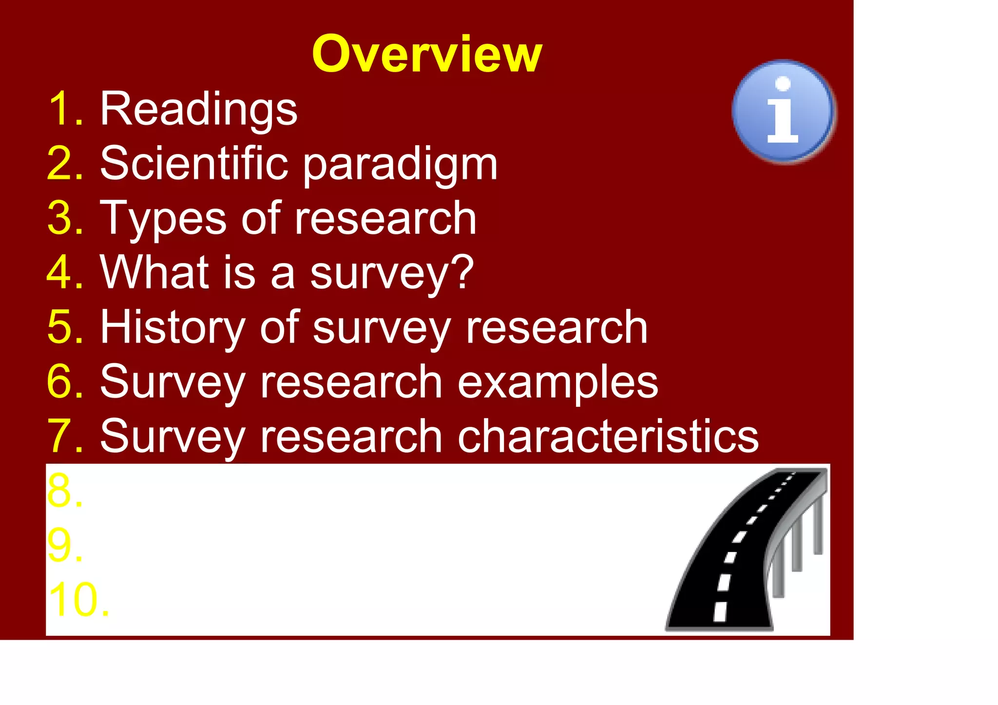 2
Overview
1. Readings
2. Scientific paradigm
3. Types of research
4. What is a survey?
5. History of survey research
6. Survey research examples
7. Survey research characteristics
8. Purposes of survey research
9. Pros and cons
10. Summary
 